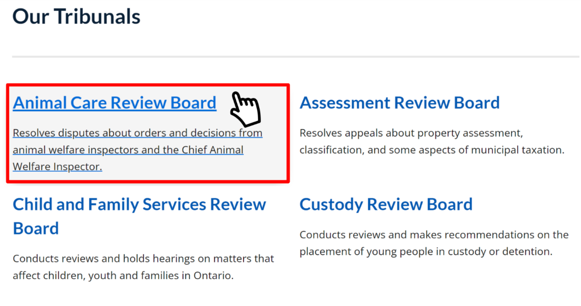 The section titled Our Tribunals on the Tribunals Ontario homepage, which includes panels for each of the tribunals under Tribunals Ontario. A cursor hovers over a panel labelled Animal Care Review Board. The panel includes a link to the Animal Care Review Board's Home page and includes the following description: Resolves disputes about orders and decisions from animal welfare inspectors and the Chief Animal Welfare Inspector.